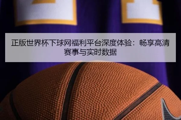 正版世界杯下球网福利平台深度体验：畅享高清赛事与实时数据