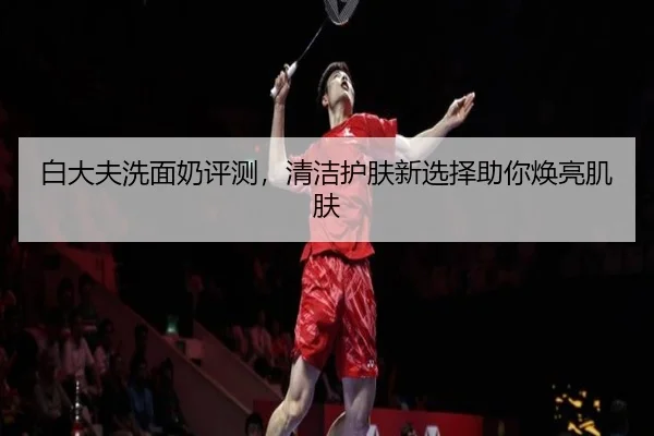 白大夫洗面奶评测，清洁护肤新选择助你焕亮肌肤